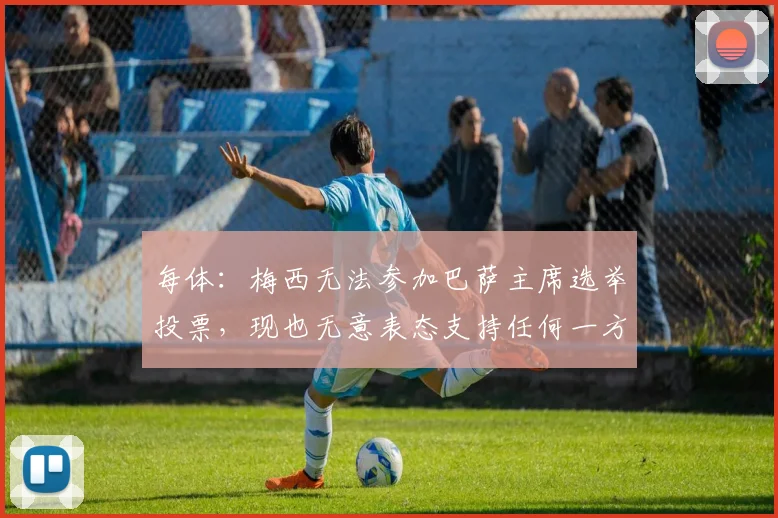 每体：梅西无法参加巴萨主席选举投票，现也无意表态支持任何一方