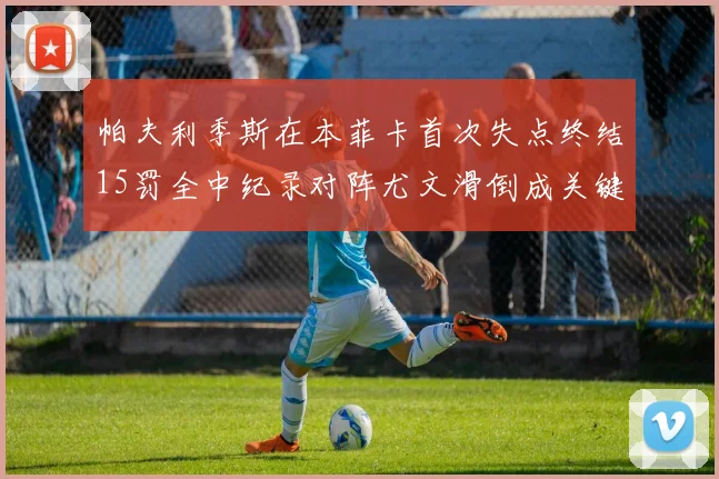 帕夫利季斯在本菲卡首次失点终结15罚全中纪录对阵尤文滑倒成关键时刻