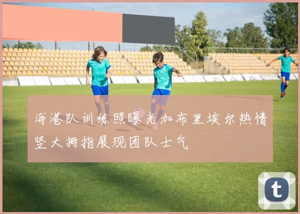 海港队训练照曝光加布里埃尔热情竖大拇指展现团队士气