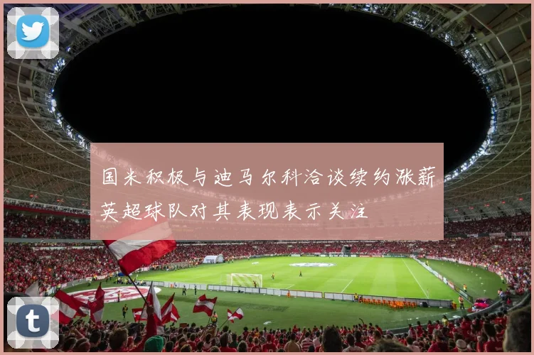 国米积极与迪马尔科洽谈续约涨薪英超球队对其表现表示关注