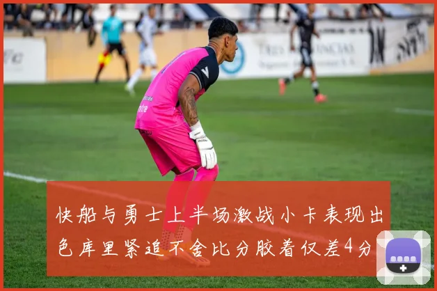 快船与勇士上半场激战小卡表现出色库里紧追不舍比分胶着仅差4分