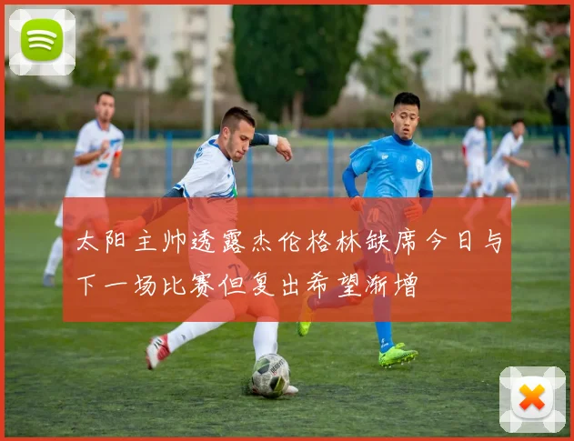 太阳主帅透露杰伦格林缺席今日与下一场比赛但复出希望渐增