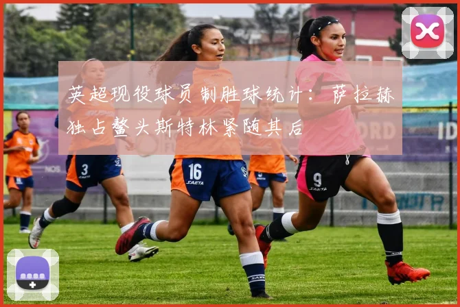 英超现役球员制胜球统计：萨拉赫独占鳌头斯特林紧随其后