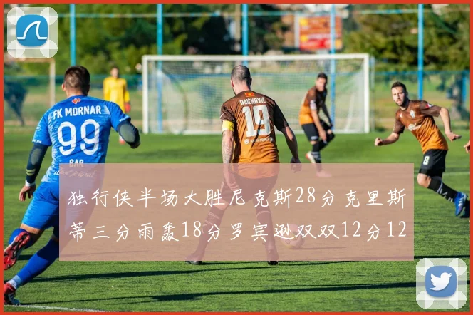 独行侠半场大胜尼克斯28分克里斯蒂三分雨轰18分罗宾逊双双12分12篮板表现出色