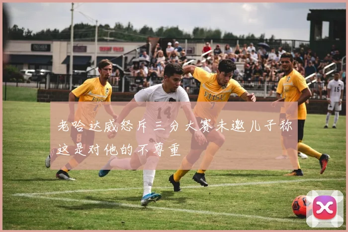 老哈达威怒斥三分大赛未邀儿子称这是对他的不尊重