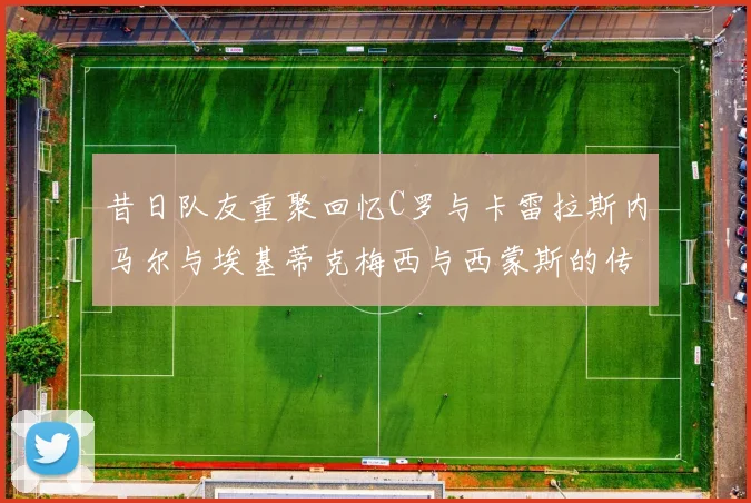 昔日队友重聚回忆C罗与卡雷拉斯内马尔与埃基蒂克梅西与西蒙斯的传奇故事