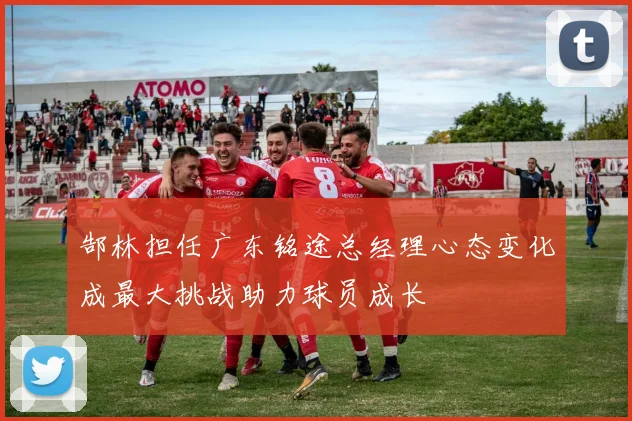 郜林担任广东铭途总经理心态变化成最大挑战助力球员成长