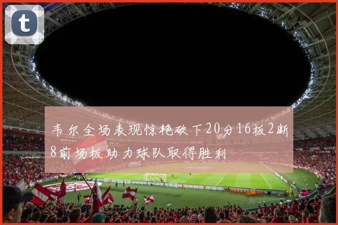 韦尔全场表现惊艳砍下20分16板2断8前场板助力球队取得胜利