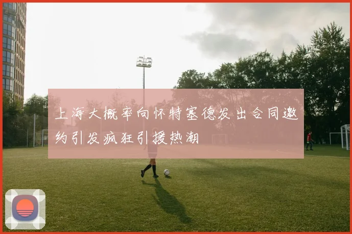 上海大概率向怀特塞德发出合同邀约引发疯狂引援热潮
