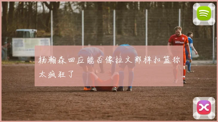 杨瀚森回应能否像拉文那样扣篮称太疯狂了