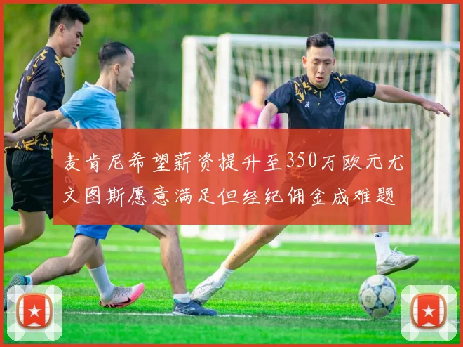 麦肯尼希望薪资提升至350万欧元尤文图斯愿意满足但经纪佣金成难题