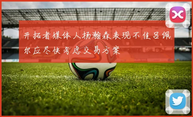 开拓者媒体人杨瀚森表现不佳吕佩尔应尽快考虑交易方案