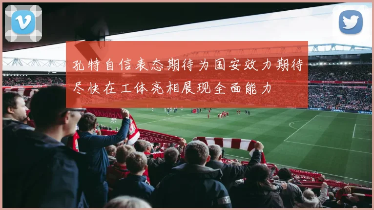 孔特自信表态期待为国安效力期待尽快在工体亮相展现全面能力