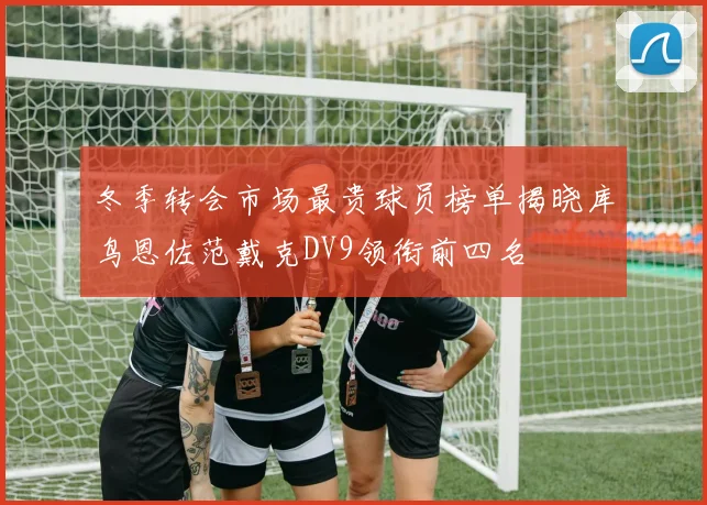冬季转会市场最贵球员榜单揭晓库鸟恩佐范戴克DV9领衔前四名