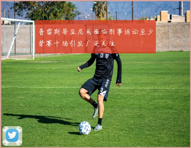 普雷斯蒂亚尼或面临刑事诉讼至少禁赛十场引发广泛关注