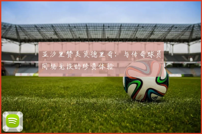 亚沙里赞美莫德里奇：与传奇球员同场竞技的珍贵体验