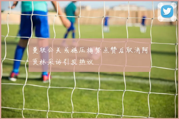 曼联公关或施压梅努点赞后取消阿莫林采访引发热议