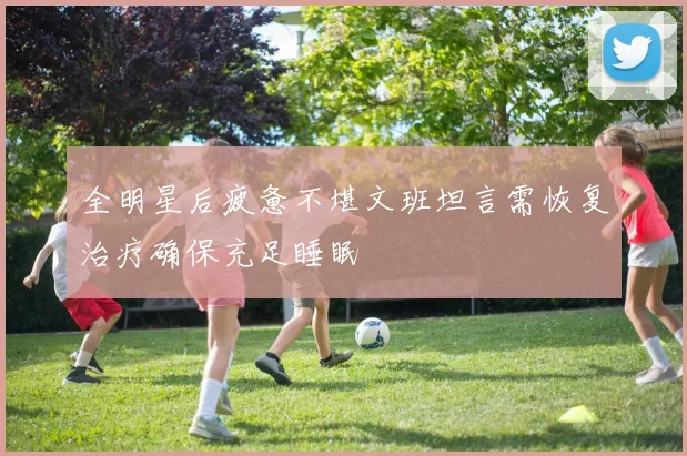 全明星后疲惫不堪文班坦言需恢复治疗确保充足睡眠