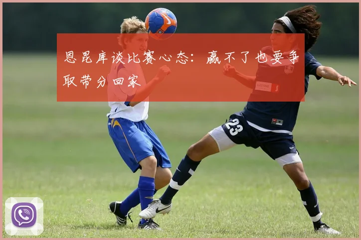 恩昆库谈比赛心态：赢不了也要争取带分回家