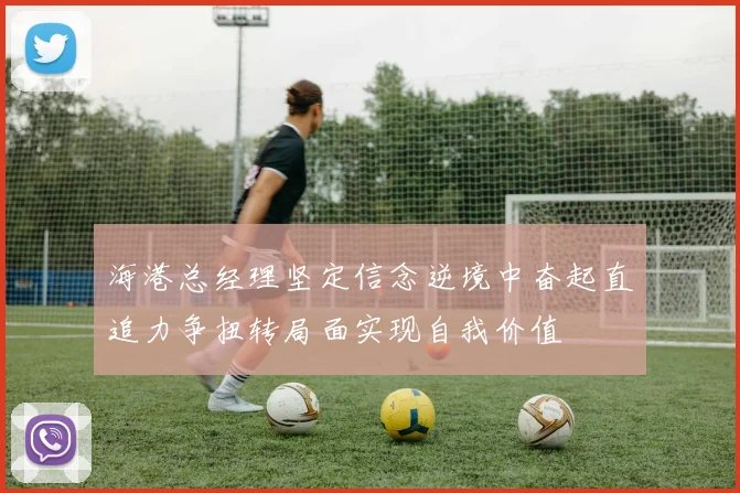 海港总经理坚定信念逆境中奋起直追力争扭转局面实现自我价值