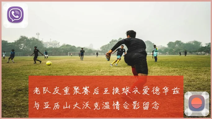 老队友重聚赛后互换球衣爱德华兹与亚历山大沃克温情合影留念