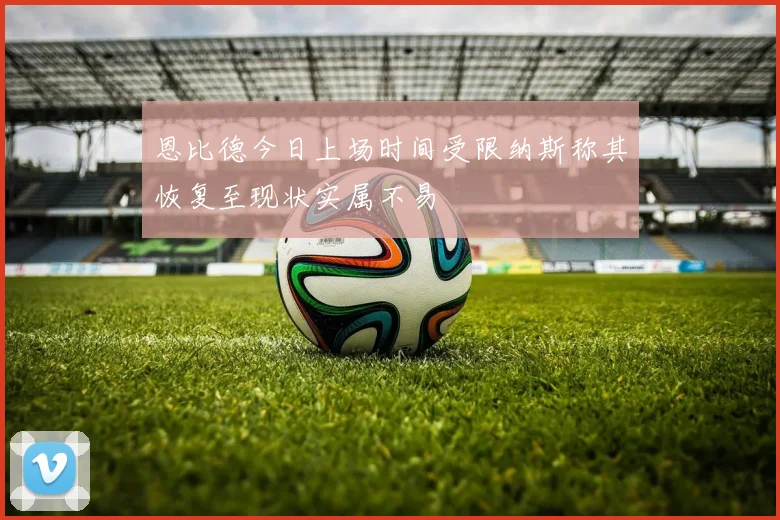 恩比德今日上场时间受限纳斯称其恢复至现状实属不易