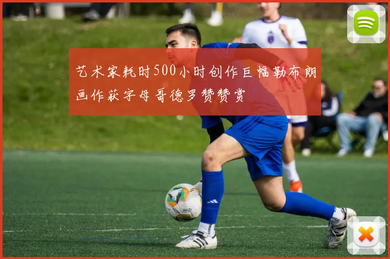 艺术家耗时500小时创作巨幅勒布朗画作获字母哥德罗赞赞赏