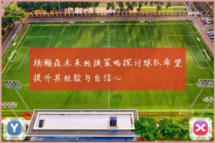 杨瀚森未来轮换策略探讨球队希望提升其经验与自信心