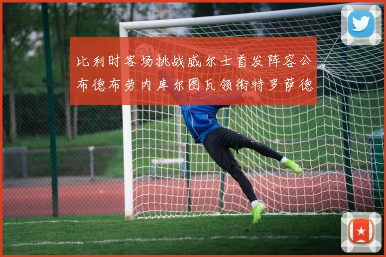 比利时客场挑战威尔士首发阵容公布德布劳内库尔图瓦领衔特罗萨德出战