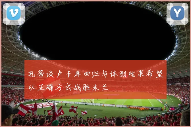 孔蒂谈卢卡库回归与体测结果希望以正确方式战胜米兰