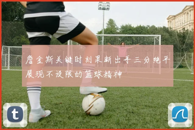 詹金斯关键时刻果断出手三分绝平展现不设限的篮球精神
