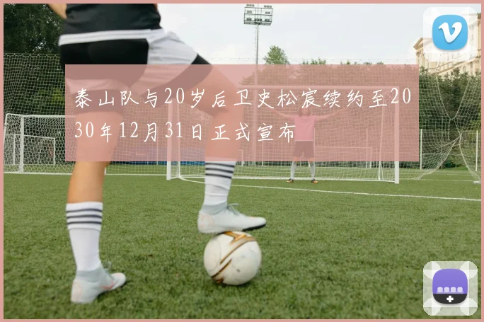 泰山队与20岁后卫史松宸续约至2030年12月31日正式宣布