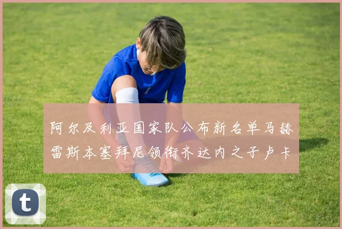 阿尔及利亚国家队公布新名单马赫雷斯本塞拜尼领衔齐达内之子卢卡入选