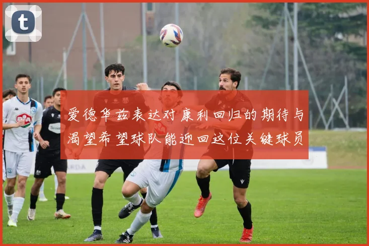 爱德华兹表达对康利回归的期待与渴望希望球队能迎回这位关键球员