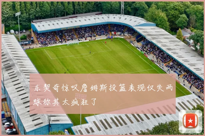 东契奇惊叹詹姆斯投篮表现仅失两球称其太疯狂了