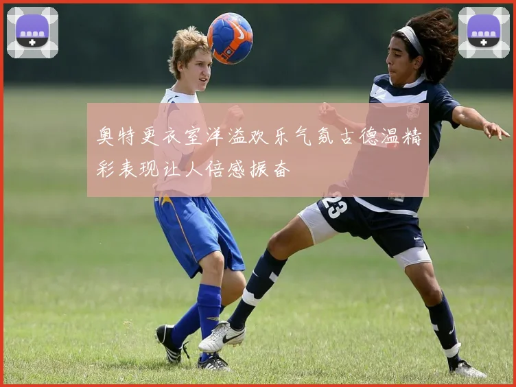 奥特更衣室洋溢欢乐气氛古德温精彩表现让人倍感振奋