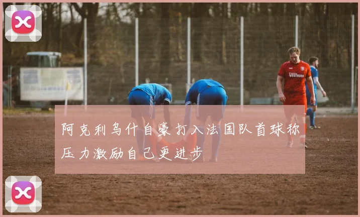 阿克利乌什自豪打入法国队首球称压力激励自己更进步