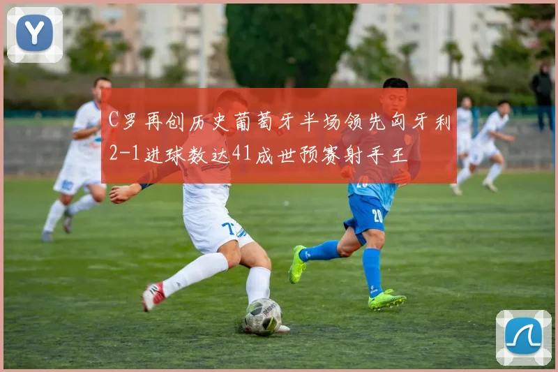 C罗再创历史葡萄牙半场领先匈牙利2-1进球数达41成世预赛射手王