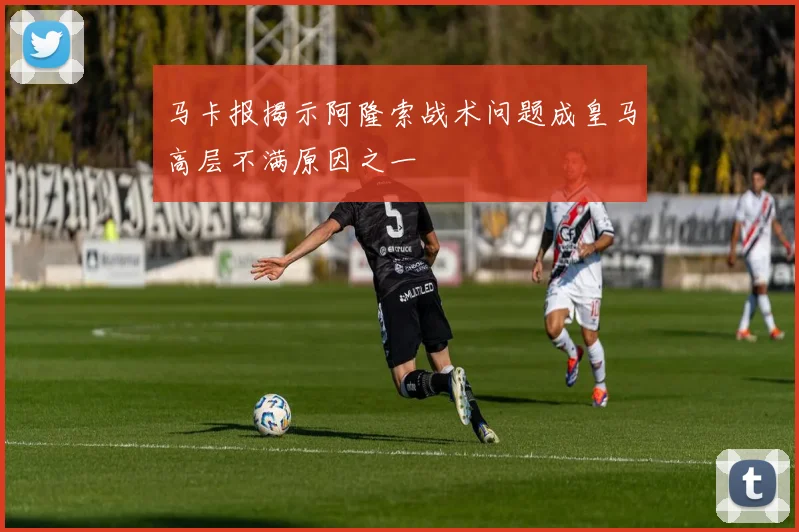马卡报揭示阿隆索战术问题成皇马高层不满原因之一